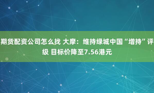期货配资公司怎么找 大摩：维持绿城中国“增持”评级 目标价降至7.56港元