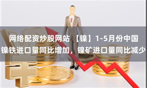 网络配资炒股网站 【镍】1-5月份中国镍铁进口量同比增加，镍矿进口量同比减少