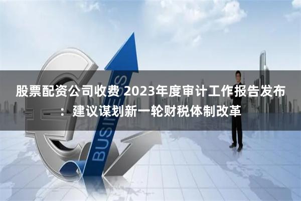 股票配资公司收费 2023年度审计工作报告发布：建议谋划新一轮财税体制改革