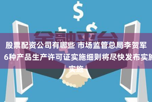 股票配资公司有哪些 市场监管总局李贺军：6种产品生产许可证实施细则将尽快发布实施