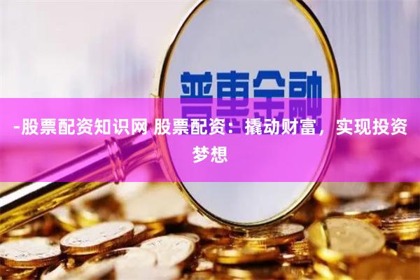 -股票配资知识网 股票配资：撬动财富，实现投资梦想